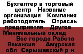 Бухгалтер в торговый центр › Название организации ­ Компания-работодатель › Отрасль предприятия ­ Другое › Минимальный оклад ­ 18 000 - Все города Работа » Вакансии   . Амурская обл.,Серышевский р-н